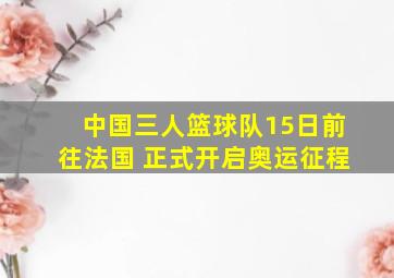 中国三人篮球队15日前往法国 正式开启奥运征程